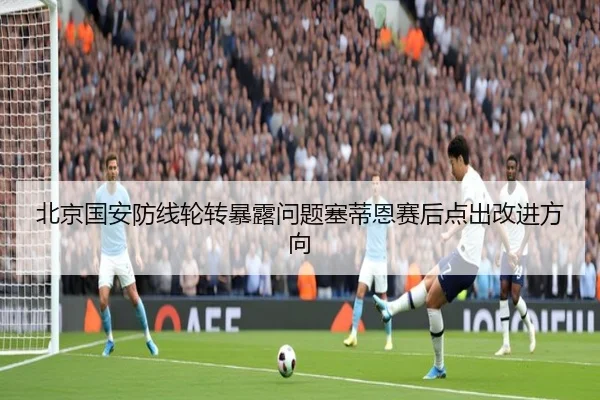 北京国安防线轮转暴露问题塞蒂恩赛后点出改进方向